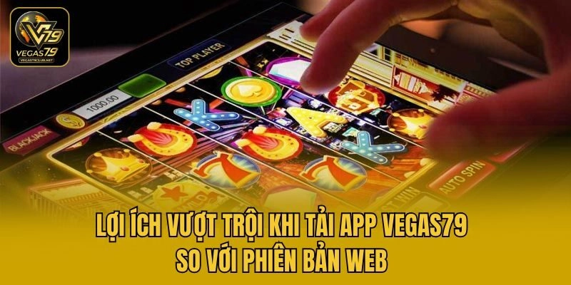 Lợi ích vượt trội khi tải app Vegas79 so với phiên bản web